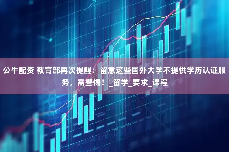 公牛配资 教育部再次提醒：留意这些国外大学不提供学历认证服务，需警惕！_留学_要求_课程