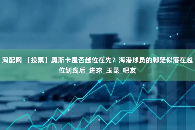 淘配网 【投票】奥斯卡是否越位在先？海港球员的脚疑似落在越位划线后_进球_玉昆_吧友