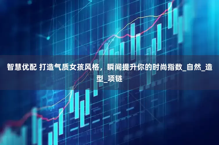 智慧优配 打造气质女孩风格，瞬间提升你的时尚指数_自然_造型_项链