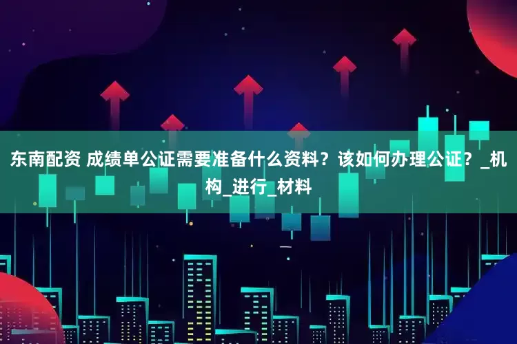 东南配资 成绩单公证需要准备什么资料？该如何办理公证？_机构_进行_材料