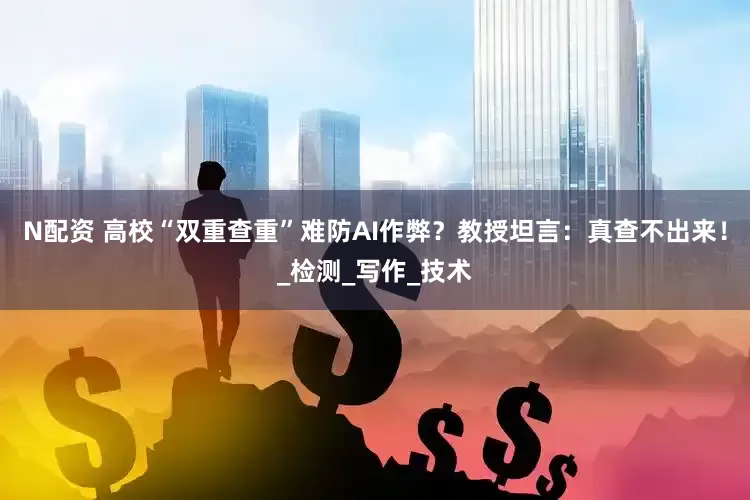 N配资 高校“双重查重”难防AI作弊？教授坦言：真查不出来！_检测_写作_技术