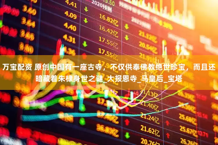 万宝配资 原创中国有一座古寺，不仅供奉佛教绝世珍宝，而且还暗藏着朱棣身世之谜_大报恩寺_马皇后_宝塔