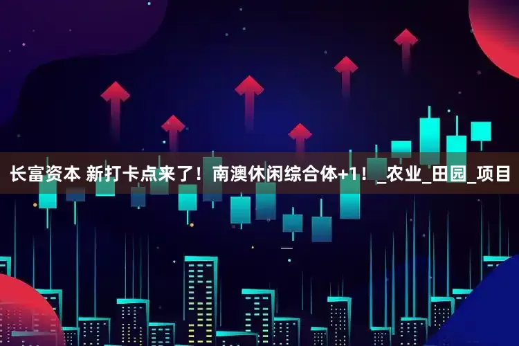 长富资本 新打卡点来了！南澳休闲综合体+1！_农业_田园_项目