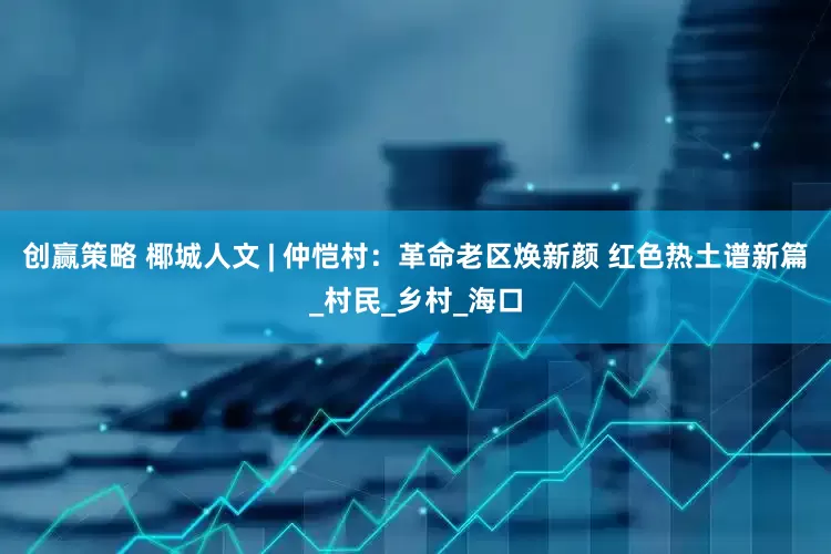 创赢策略 椰城人文 | 仲恺村：革命老区焕新颜 红色热土谱新篇_村民_乡村_海口
