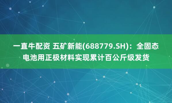 一直牛配资 五矿新能(688779.SH)：全固态电池用正极材料实现累计百公斤级发货
