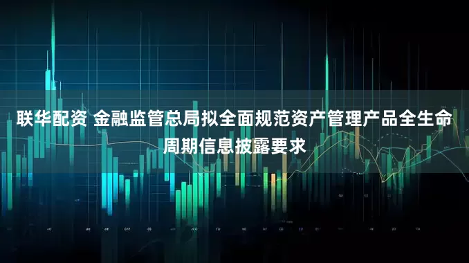 联华配资 金融监管总局拟全面规范资产管理产品全生命周期信息披露要求