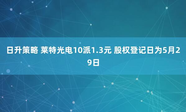 日升策略 莱特光电10派1.3元 股权登记日为5月29日