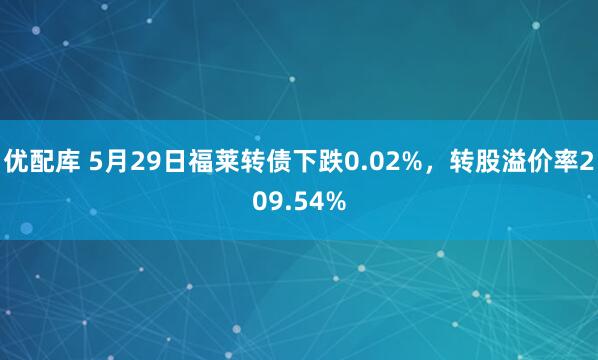 优配库 5月29日福莱转债下跌0.02%，转股溢价率209.54%