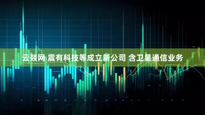 云燚网 震有科技等成立新公司 含卫星通信业务