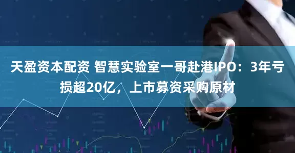 天盈资本配资 智慧实验室一哥赴港IPO：3年亏损超20亿，上市募资采购原材