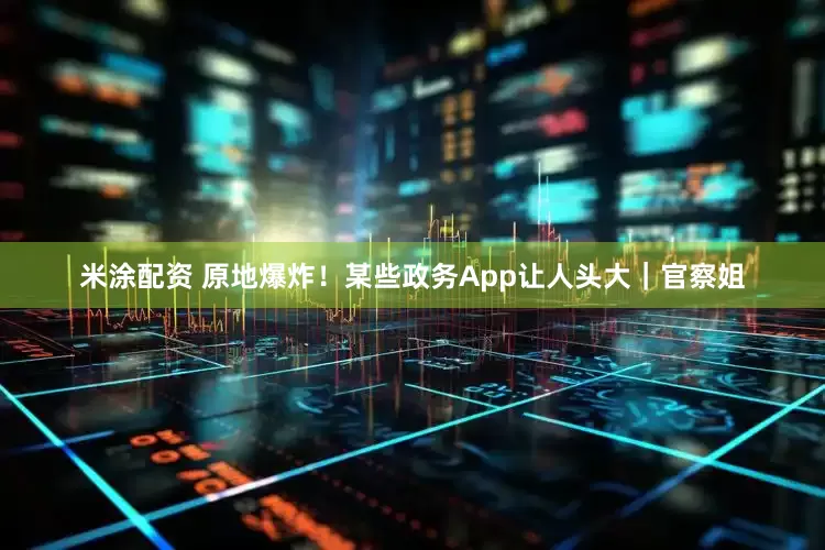 米涂配资 原地爆炸！某些政务App让人头大｜官察姐