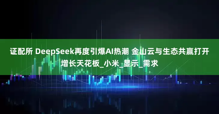 证配所 DeepSeek再度引爆AI热潮 金山云与生态共赢打开增长天花板_小米_显示_需求