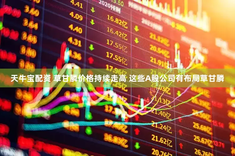 天牛宝配资 草甘膦价格持续走高 这些A股公司有布局草甘膦
