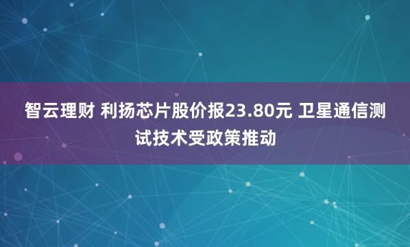 智云理财 利扬芯片股价报23.80元 卫星通信测试技术受政策推动