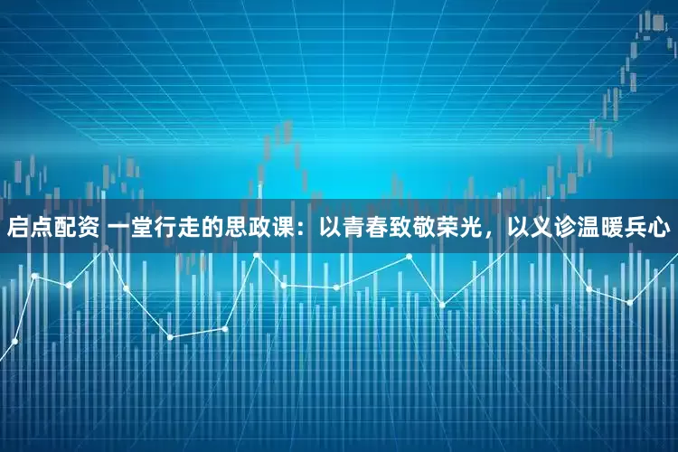 启点配资 一堂行走的思政课：以青春致敬荣光，以义诊温暖兵心