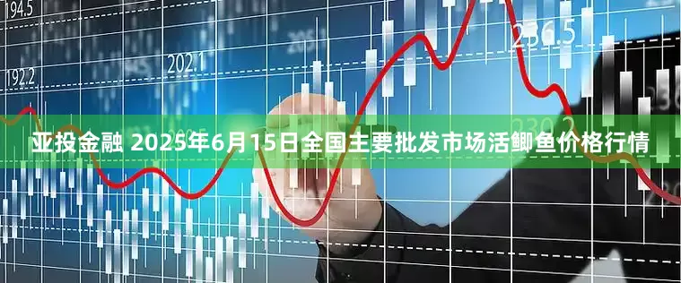 亚投金融 2025年6月15日全国主要批发市场活鲫鱼价格行情
