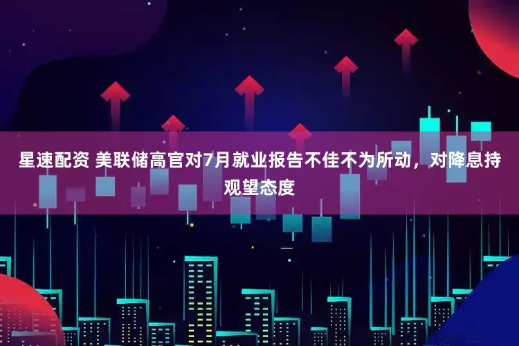 星速配资 美联储高官对7月就业报告不佳不为所动，对降息持观望态度