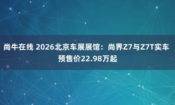 尚牛在线 2026北京车展展馆：尚界Z7与Z7T实车 预售价22.98万起
