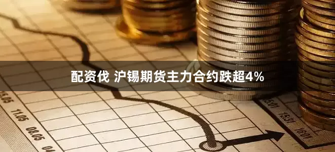 配资伐 沪锡期货主力合约跌超4%