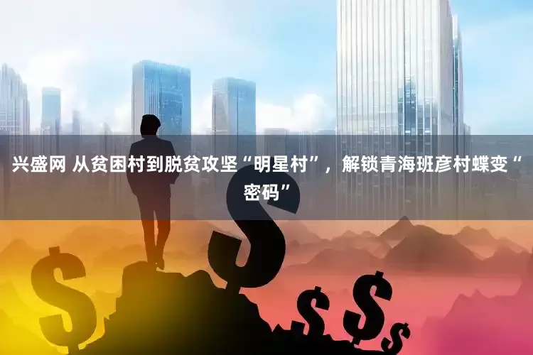 兴盛网 从贫困村到脱贫攻坚“明星村”，解锁青海班彦村蝶变“密码”
