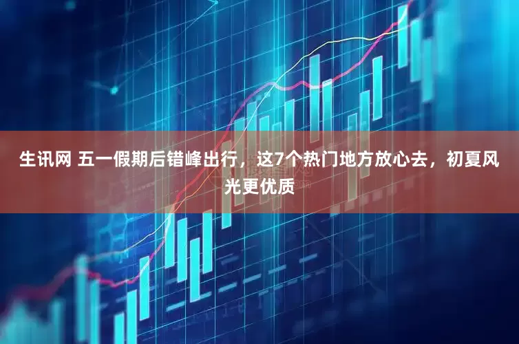 生讯网 五一假期后错峰出行，这7个热门地方放心去，初夏风光更优质