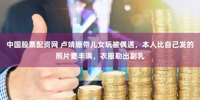 中国股票配资网 卢靖姗带儿女玩被偶遇，本人比自己发的照片要丰满，衣服勒出副乳